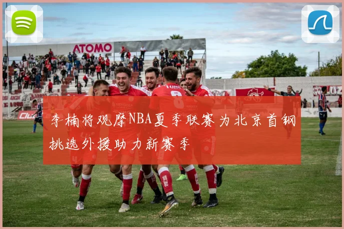 李楠将观摩NBA夏季联赛为北京首钢挑选外援助力新赛季