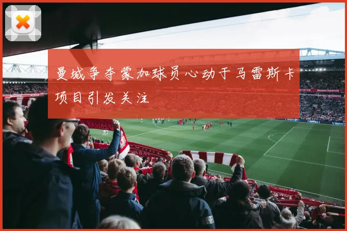 曼城争夺蒙加球员心动于马雷斯卡项目引发关注