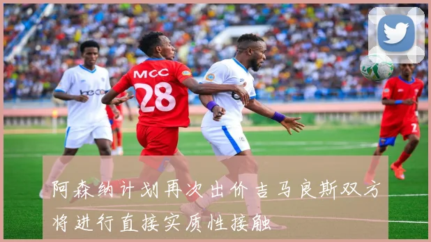阿森纳计划再次出价吉马良斯双方将进行直接实质性接触