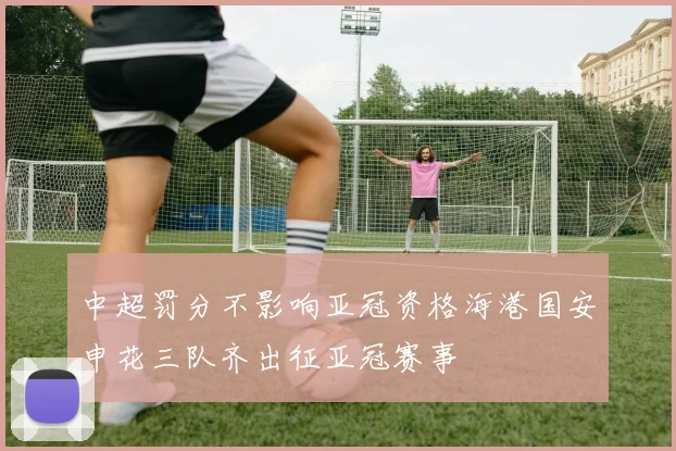 中超罚分不影响亚冠资格海港国安申花三队齐出征亚冠赛事