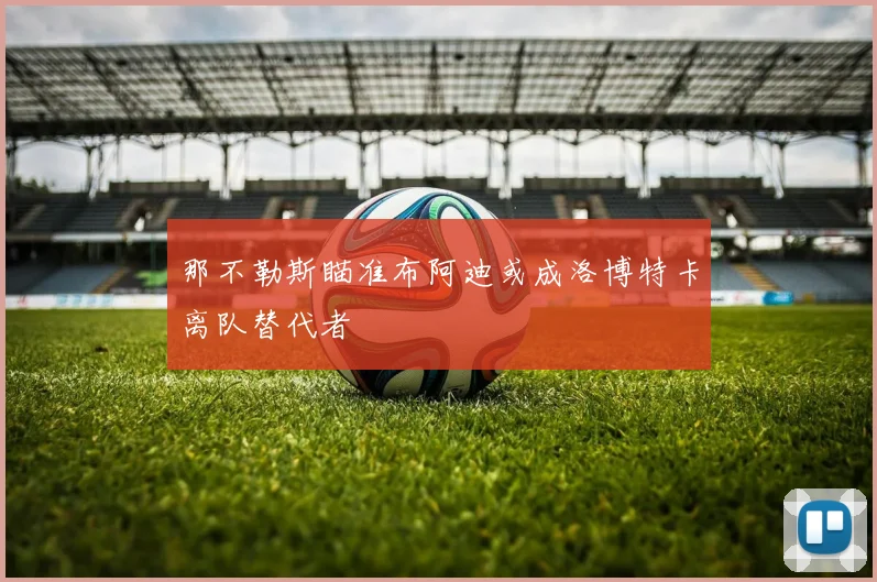那不勒斯瞄准布阿迪或成洛博特卡离队替代者