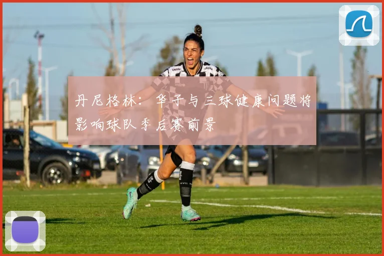 丹尼格林：华子与三球健康问题将影响球队季后赛前景