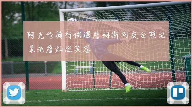 阿克伦骑行偶遇詹姆斯网友合照记录老詹灿烂笑容