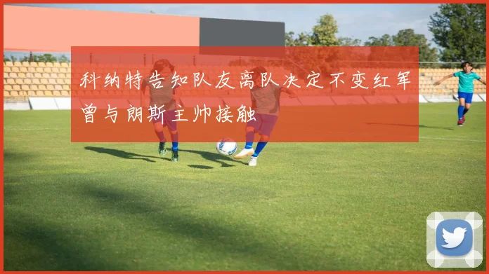 科纳特告知队友离队决定不变红军曾与朗斯主帅接触