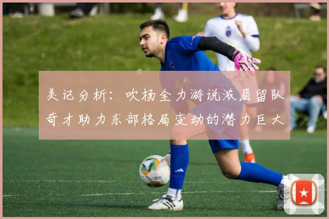 美记分析：吹杨全力游说浓眉留队奇才助力东部格局变动的潜力巨大