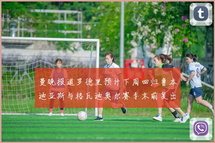 曼晚报道罗德里预计下周回归鲁本迪亚斯与格瓦迪奥尔赛季末前复出