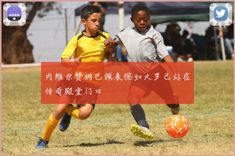 内维尔赞姆巴佩表现如大罗已站在传奇殿堂门口