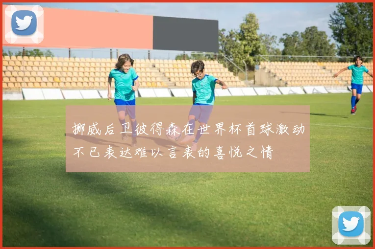 挪威后卫彼得森在世界杯首球激动不已表达难以言表的喜悦之情