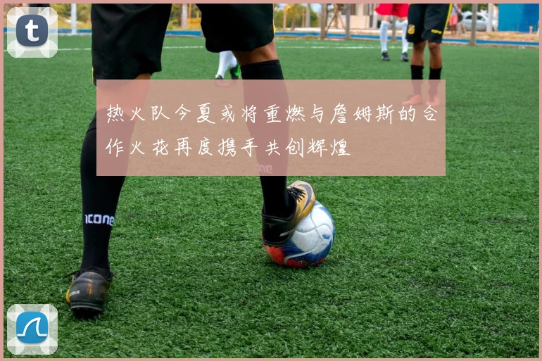 热火队今夏或将重燃与詹姆斯的合作火花再度携手共创辉煌