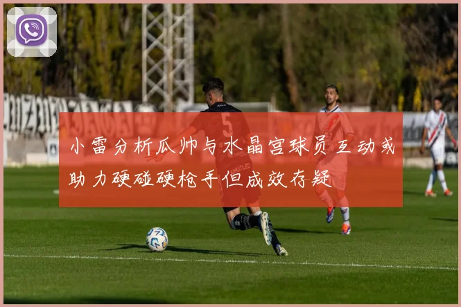 小雷分析瓜帅与水晶宫球员互动或助力硬碰硬枪手但成效存疑