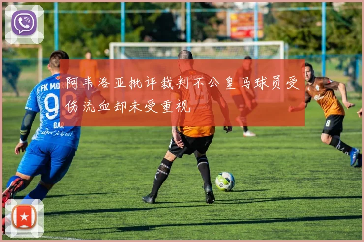 阿韦洛亚批评裁判不公皇马球员受伤流血却未受重视