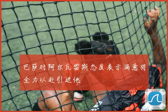 巴萨对阿尔瓦雷斯态度表示满意将全力以赴引进他
