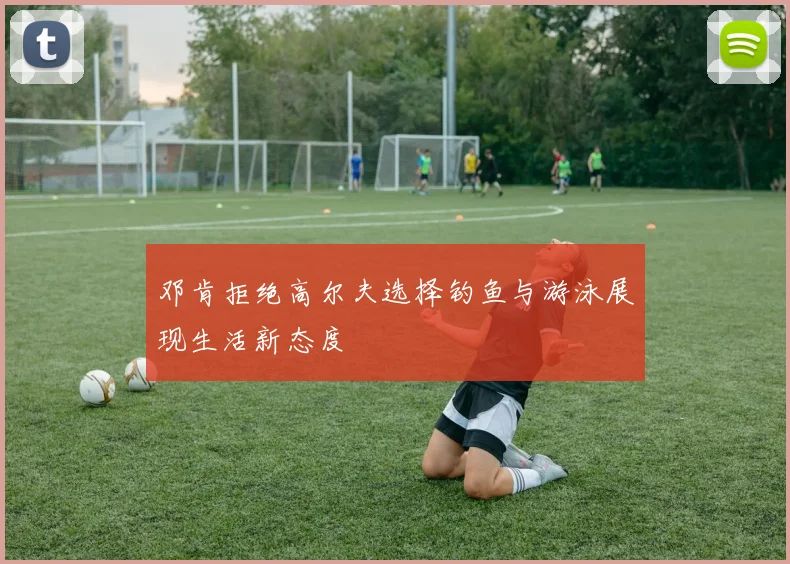 邓肯拒绝高尔夫选择钓鱼与游泳展现生活新态度