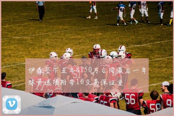 伊森签下五年8150万合同最后一年球员选项附带10交易保证金