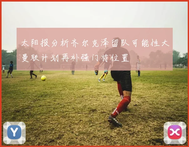 太阳报分析齐尔克泽留队可能性大曼联计划再补强门将位置