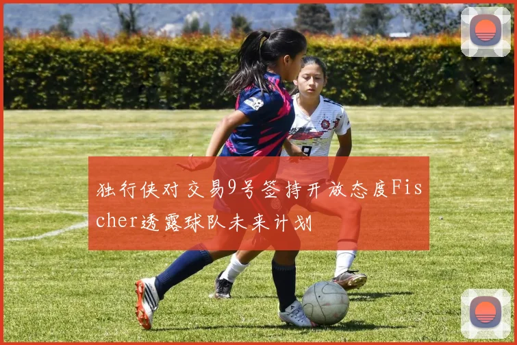 独行侠对交易9号签持开放态度Fischer透露球队未来计划
