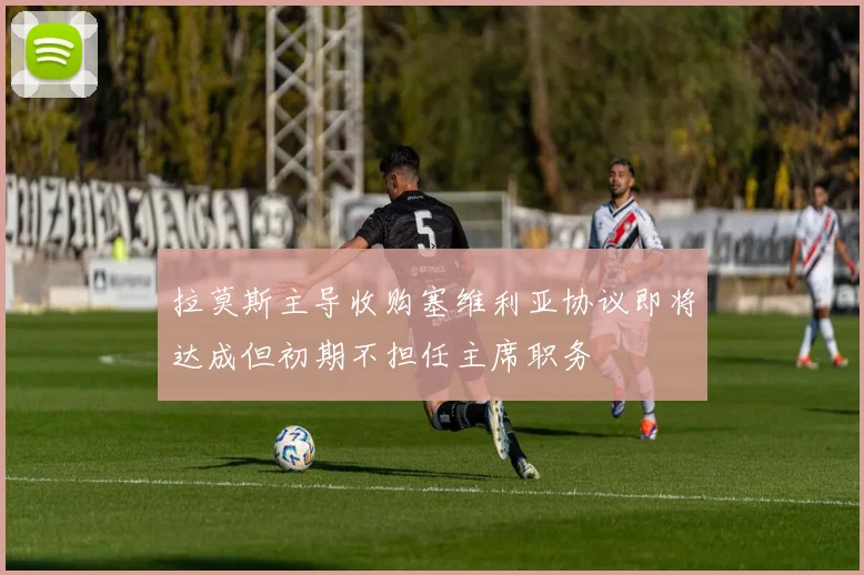 拉莫斯主导收购塞维利亚协议即将达成但初期不担任主席职务