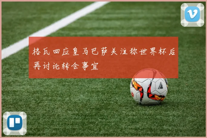 格瓦回应皇马巴萨关注称世界杯后再讨论转会事宜