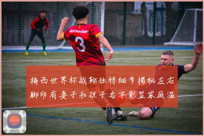梅西世界杯战靴独特细节揭秘左右脚印有妻子和孩子名字彰显家庭温暖