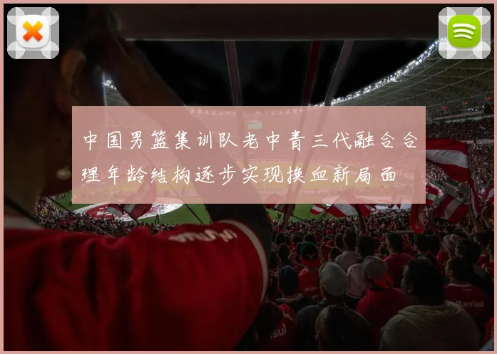 中国男篮集训队老中青三代融合合理年龄结构逐步实现换血新局面